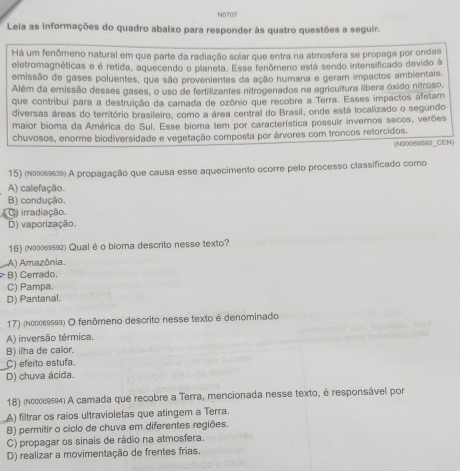 N0707
Leia as informações do quadro abaixo para responder às quatro questões a seguir.
Há um fenômeno natural em que parte da radiação solar que entra na atmosfera se propaga por ondas
eletromagnéticas e é retida, aquecendo o planeta. Esse fenômeno está sendo intensificado devido à
emissão de gases poluentes, que são provenientes da ação humana e geram impactos ambientais.
Além da emissão desses gases, o uso de fertilizantes nitrogenados na agricultura libera óxido nítroso,
que contribui para a destruição da camada de ozônio que recobre a Terra. Esses impactos afetam
diversas áreas do território brasileiro, como a área central do Brasil, onde está localizado o segundo
maior bioma da América do Sul. Esse bioma tem por característica possuir invernos secos, verões
chuvosos, enorme biodiversidade e vegetação composta por árvores com troncos retorcidos.
(N00059592_CEN)
15) (Νлллεθ) A propagação que causa esse aquecimento ocorre pelo processo classificado como
A) calefação.
B) condução.
C) irradiação.
D) vaporização.
16) (Νлооε) Qual é o bioma descrito nesse texto?
A) Amazônia.
B) Cerrado.
C) Pampa.
D) Pantanal.
17) (Νееδεッ₅а) O fenômeno descrito nesse texto é denominado
A) inversão térmica.
B) ilha de calor.
C) efeito estufa.
D) chuva ácida.
18) (κεεεε904) A camada que recobre a Terra, mencionada nesse texto, é responsável por
A) filtrar os raios ultravioletas que atingem a Terra.
B) permitir o ciclo de chuva em diferentes regiões.
C) propagar os sinais de rádio na atmosfera.
D) realizar a movimentação de frentes frias,