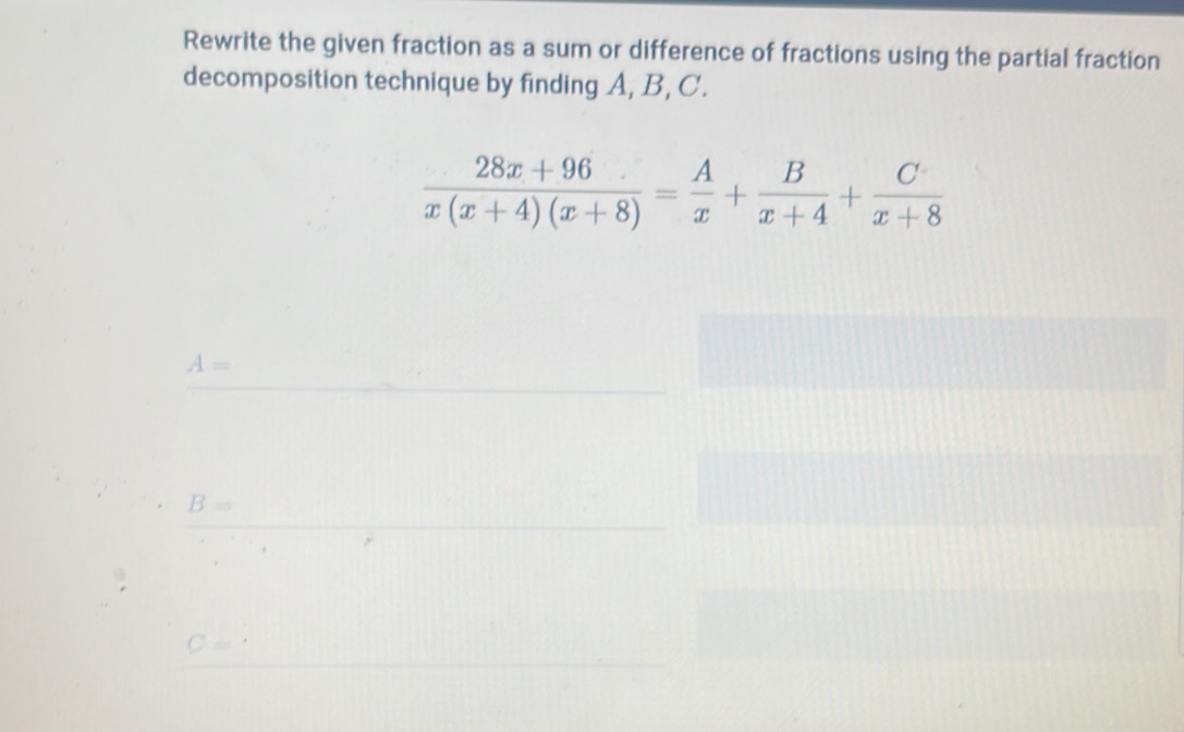 Rewrite the given fraction as a sum or difference of fractions using the partial fraction
decomposition technique by finding A, B, C.
 (28x+96)/x(x+4)(x+8) = A/x + B/x+4 + C/x+8 
A=
B=