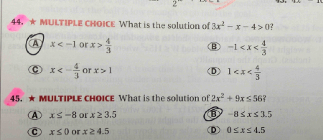 2'
44. ★ MULTIPLE CHOICE What is the solution of 3x^2-x-4>0 ?
a x or x> 4/3  -1
C x<- 4/3  or x>1 D 1
45. ★ MULTIPLE CHOICE What is the solution of 2x^2+9x≤ 56 ?
A x≤ -8 or x≥ 3.5 -8≤ x≤ 3.5
C x≤ 0 or x≥ 4.5 D 0≤ x≤ 4.5