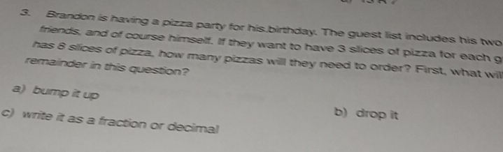 Brandon is having a pizza party for his.birthday. The guest list includes his two 
friends, and of course himself. If they want to have 3 slices of pizza for each g 
has 8 slices of pizza, how many pizzas will they need to order? First, what will 
remainder in this question? 
a) bump it up 
b) drop it 
c) write it as a fraction or decimal