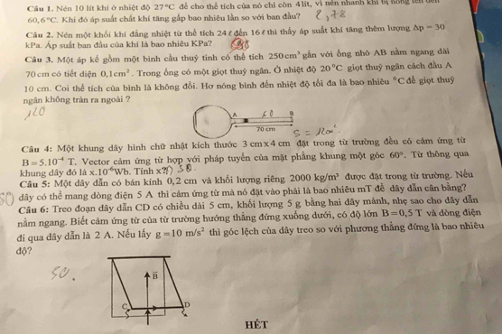 Nén 10 lít khí ở nhiệt độ 27°C để cho thể tích của nó chi còn 41it, vì nền nhanh khi bị lông lei tên
60,6°C 7. Khi đó áp suất chất khí tăng gắp bao nhiêu lần so với ban đầu?
Câu 2. Nén một khối khí đẳng nhiệt từ thể tích 24 ε đến 16 ε thì thấy áp suất khí tăng thêm lượng △ p=30
kPa. Áp suất ban đầu của khí là bao nhiêu KPa?
Câu 3. Một áp kế gồm một bình cầu thuỷ tinh có thể tích 250cm^3 gẫn với ống nhô AB nằm ngang dài
70 cm có tiết điện 0,1cm^2. Trong ống có một giọt thuỷ ngân. Ở nhiệt độ 20°C giọt thuỷ ngân cách đầu A
10 cm. Coi thể tích của bình là không đổi. Hơ nóng bình đến nhiệt độ tối đa là bao nhiêu°C để giọt thuỷ
ngân không tràn ra ngoài ?
Câu 4: Một khung dây hình chữ nhật kích thước 3cm* 4cm đặt trong từ trường đều có cảm ứng từ
B=5.10^(-4)T T. Vector cảm ứng từ hợp yới pháp tuyển của mặt phẳng khung một góc 60°. Từ thông qua
khung dây đó là x.10^(-6)Wb. Tính x
Câu 5: Một dây dẫn có bán kính 0,2 cm và khối lượng riêng 2000kg/m^3 được đặt trong từ trường. Nếu
dây có thể mang dòng điện 5 A thì cảm ứng từ mà nó đặt vào phải là bao nhiêu mT đễ dây dẫn cân bằng?
Câu 6: Treo đoạn dây dẫn CD có chiều dài 5 cm, khối lượng 5 g bằng hai dây mảnh, nhẹ sao cho dây dẫn
nằm ngang. Biết cảm ứng từ của từ trường hướng thẳng đứng xuống dưới, có độ lớn B=0,5T và dòng điện
đi qua dây dẫn là 2 A. Nếu lấy g=10m/s^2 thì góc lệch của dây treo so với phương thẳng đứng là bao nhiêu
độ?
hét