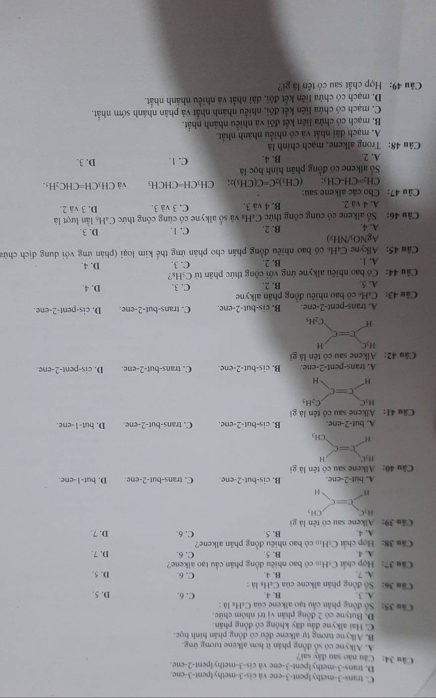 C. trans-3-methylpent-3-ene và cis-3-methylpent-3-ene.
D. trans-3-methylpent-3-ene và cis-3-methylpent-2-ene.
Câu 34: Câu nào sau đây sai?
A. Alkyne có số đồng phân it hơn alkene tương ứng.
B. Alkyne tương tự alkene đều có đồng phân hình học.
C. Hai alkyne đầu dãy không có đồng phân.
D. Butyne có 2 đồng phân vị trí nhóm chức.
Cầu 35: Số đồng phân cầu tạo alkene của C₄H₈ là :
A. 3. B. 4. C. 6.
Cầu 36: Số đồng phân alkene của C₄Hs là : D. 5.
A. 7. B. 4. C. 6. D. 5.
Cầu 37: Hợp chất CsHị có bao nhiêu đồng phân cấu tạo alkene?
A. 4. B. 5. C. 6. D. 7.
Câu 38: Hợp chất C_5H_10 có bao nhiêu đồng phân alkene?
A. 4 B. 5. C. 6. D. 7.
Câu 39: Alkene sau có tên là gì
A. b ut-2-enc. B. cis-but-2-ene. C. trans-but-2-ene. D. but- l -ene.
âu 40: Alkene sau có tên là gì
A. but-2-ene. B. cis-but-2-ene. C. trans-but-2-ene. D. but-1-ene.
Câu 41: Alkene sau có tên là gì
A. trans-pent-2-ene. B. cis-bu t-2-ene. C. trans-but-2-ene. D. cis-pent-2-ene.
Câu 42: Alkene sau có tên là gì
A. trans-pent-2-ene. B. cis-but-2-ene. C. trans-but-2-ene. D. cis-pent-2-ene.
Câu 43: CaH có bao nhiêu đồng phân alkyne
A. 5. B. 2. C. 3. D. 4.
Câu 44:  Có bao nhiêu alkyne ứng với công thức phân tử C₅H₈?
A. 1. B. 2. C. 3.
D. 4.
Câu 45: Alkyne C₄H₆ có bao nhiêu đồng phân cho phản ứng thế kim loại (phản ứng với dung dịch chứa
AgNO_3/NH_3)
A. 4. B. 2. C. 1. D. 3.
Câu 46:  Số alkene có cùng công thức C₄H₈ và số alkyne có cùng công thức C₄H₆ lần lượt là
A. 4 và 2. B. 4 và 3. C. 3 và 3. D. 3 và 2.
Câu 47: Cho các alkene sau:
CH_2=CH-CH_3: (CH₃) _2C=C(CH_3)_2; CH_3CH=CHCH_3 và CH_3CH=CHC_2H_5.
Số alkene có đồng phân hình học là
A. 2. B. 4. C. 1. D. 3.
Câu 48: Trong alkene, mạch chính là
A. mạch dài nhất và có nhiều nhánh nhất.
B. mạch có chứa liên kết đôi và nhiều nhánh nhất.
C. mạch có chứa liên kết đôi, nhiều nhánh nhất và phân nhánh sớm nhất.
D. mạch có chứa liên kết đôi, dài nhất và nhiều nhánh nhất.
Câu 49: Hợp chất sau có tên là gi?
