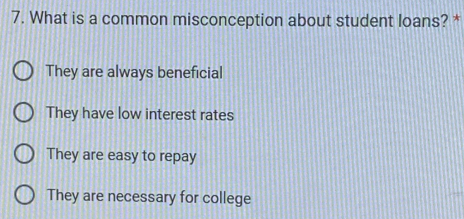 What is a common misconception about student loans? *
They are always beneficial
They have low interest rates
They are easy to repay
They are necessary for college