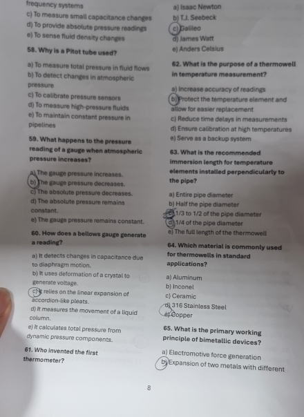 frequency systems a) Isaac Newton
c) To measure small capacitance changes b) T.J. Seebeck
d) To provide absolute pressure readings c) Galileo
e) To sense fluid density changes d) James Watt
58. Why is a Pitot tube used? e) Anders Celsius
a) To measure total pressure in fluid flows 62. What is the purpose of a thermowell
b) To detect changes in atmospheric in temperature measurement?
pressure a) Increase accuracy of readings
c) To calibrate pressure sensors b) Protect the temperature element and
d) To measure high-pressure fluids allow for easier replacement
e) To maintain constant pressure in c) Reduce time delays in measurements
pipelines d) Ensure calibration at high temperatures
59. What happens to the pressure e) Serve as a backup system
reading of a gauge when atmospheric 63. What is the recommended
pressure increases? immersion length for temperature
a) The gauge pressure increases. elements installed perpendicularly to
b) The gauge pressure decreases. the pipe?
c) The absolute pressure decreases. a) Entire pipe diameter
d) The absolute pressure remains b) Half the pipe diameter
constant. 1/3 to 1/2 of the pipe diameter
e) The gauge pressure remains constant. d) 1/4 of the pipe diameter
60. How does a bellows gauge generate e) The full length of the thermowell
a reading? 64. Which material is commonly used
a) It detects changes in capacitance due applications? for thermowells in standard
to diaphragm motion.
b) It uses deformation of a crystal to a) Aluminum
generate voltage. b) Inconel
c)it relies on the linear expansion of c) Ceramic
accordion-like pleats. d 316 Stainless Steel
d) It measures the movement of a liquid ej Copper
column.
e) it calculates total pressure from 65. What is the primary working
dynamic pressure components. principle of bimetallic devices?
61. Who invented the first a) Electromotive force generation
thermometer? by Expansion of two metals with different
8