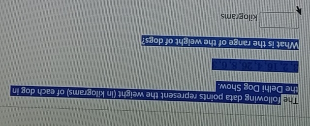 he following data points represent the weight (in kilograms) of each dog in 
the Delhi Dog Show.
3, 2, 16, 4, 26, 8, 6, 3
What is the range of the weight of dogs?
□ kilograms