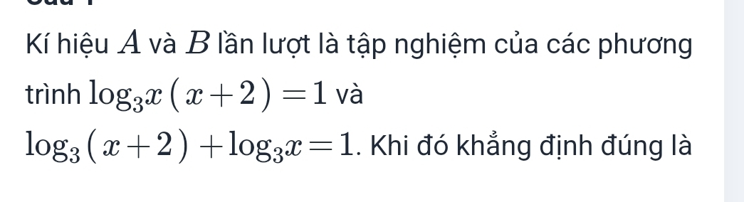 Kí hiệu A và B lần lượt là tập nghiệm của các phương 
trình log _3x(x+2)=1 và
log _3(x+2)+log _3x=1. Khi đó khẳng định đúng là