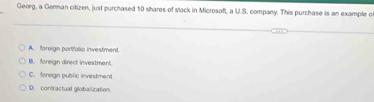 Georg, a German citizen, just purchased 10 shares of stock in Microsoft, a U.S. company. This purchase is an example of
A. foreign portfolio investment.
B. foreign direct investment.
C. fareign public investment
D. contractual globalization