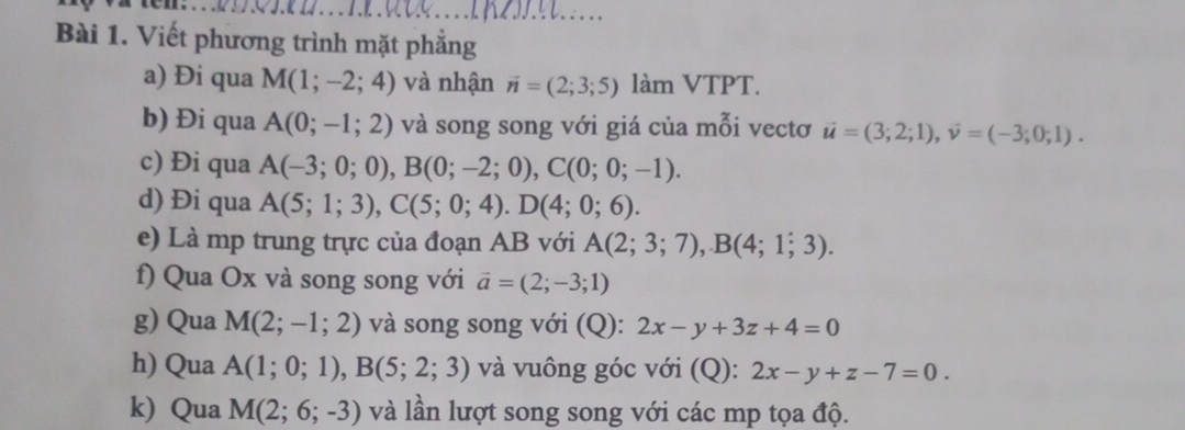 Viết phương trình mặt phẳng 
a) Đi qua M(1;-2;4) và nhận vector n=(2;3;5) làm VTPT. 
b) Đi qua A(0;-1;2) và song song với giá của mỗi vectơ vector u=(3;2;1), vector v=(-3;0;1). 
c) Đi qua A(-3;0;0), B(0;-2;0), C(0;0;-1). 
d) Đi qua A(5;1;3), C(5;0;4). D(4;0;6). 
e) Là mp trung trực của đoạn AB với A(2;3;7), B(4;1;3). 
f) Qua Ox và song song với vector a=(2;-3;1)
g) Qua M(2;-1;2) và song song với (Q): 2x-y+3z+4=0
h) Qua A(1;0;1), B(5;2;3) và vuông góc với (Q): 2x-y+z-7=0. 
k) Qua M(2;6;-3) và lần lượt song song với các mp tọa độ.