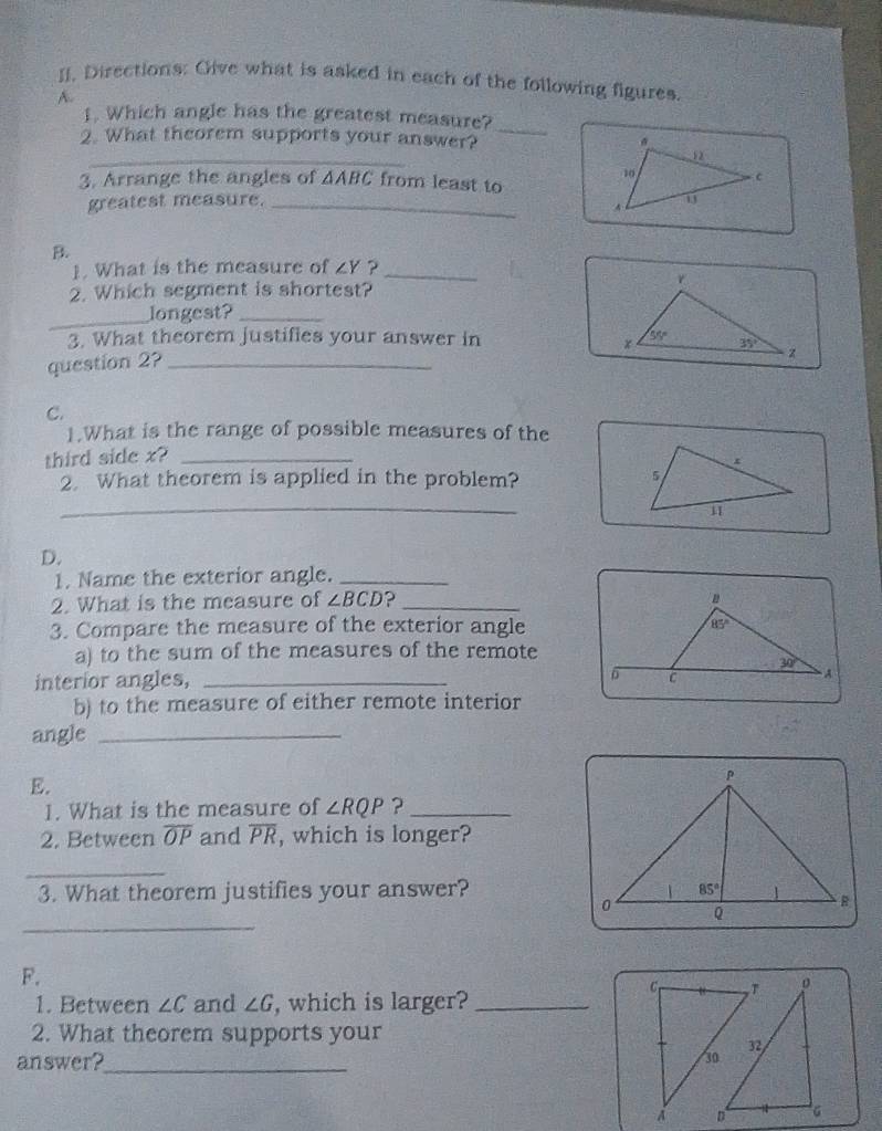 []. Directions: Give what is asked in each of the following figures
A.
_
1. Which angle has the greatest measure?
_
2. What theorem supports your answer? 
3. Arrange the angles of △ ABC from least to
greatest measure. _
B.
1. What is the measure of ∠ Y ?_
2. Which segment is shortest?
_
longest?_
3. What theorem justifies your answer in 
question 2?_
C.
1.What is the range of possible measures of the
third side x?_
2. What theorem is applied in the problem?
_
D.
1. Name the exterior angle._
2. What is the measure of ∠ BCD ?_
3. Compare the measure of the exterior angle
a) to the sum of the measures of the remote
interior angles, _
b) to the measure of either remote interior
angle_
E.
1. What is the measure of ∠ RQP ?_
2. Between overline OP and overline PR , which is longer?
_
3. What theorem justifies your answer?
_
F.
Cr ,T
1. Between ∠ C and ∠ G , which is larger?_
2. What theorem supports your
32
answer?_
30
D G