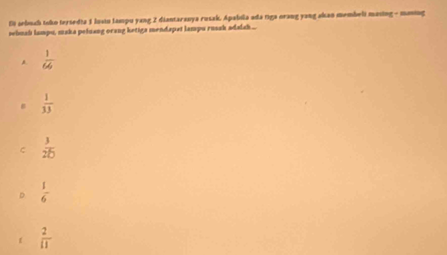 Ei sebuch toko tersedia 1 luai tampu yang 2 diantaranya rusak. Apabila adá tga orang yang skan membeli masing - maning
sebuah lampu, maka pefnang orang ketiga mendspat lampu russh adais ...
 1/64 
g  1/33 
C  3/25 
D  1/6 
 2/11 