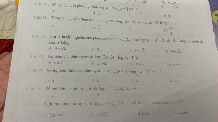 a S= -2 . D. S=varnothing .
Câu 20: Số nghiệm của phương trình log _2x+log _2(x-1)=1 là
A. 1. B. 2 . C. 0 . D.3.
Câu 21: Tổng các nghiệm thực của phương trình log _2(2x-5)^2=2log _2(x-2) bàng
A. 1 .
B.  7/3 . C. 3 . D.  16/3 .
Câu 22: Gọi S là tập nghiệm của phương trình 2log _2(2x-2)+log _2(x-3)^2=2 trên R . Tổng các phần tử
của S bằng
A. 4+sqrt(2). B. 8 . C. 8+sqrt(2). D. 6+sqrt(2).
Câu 23:  Nghiệm của phương trình log _2(2x-3)=log _2(x+1) là
x=2. B. x=-2. C. x=4. D. x=-4.
Câu 24: Số nghiệm thực của phương trình 3log _3(x-1)-log _ 1/3 (x-5)^3=3 là
A. 3. B. 1. C. 2. D. 0.
Câu 25: -  Số nghiệm của phương trình log _2x^2=2log _2(3x+4) là
2 . B. 0 . C. 1. D. 3.
Cu 26:  Nghiệm của phương trình log _2x+log _ 1/2 (2x-1)=0 thuộc khoảng nào sau dây?
A. (6;+∈fty ). B. (4:6). C. (0:2). D. (2:4).