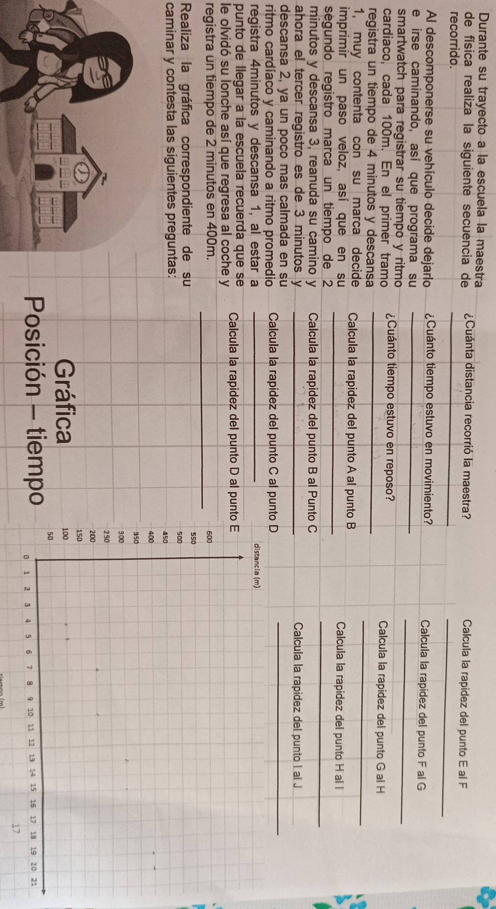 Durante su trayecto a la escuela la maestra 
de física realiza la siguiente secuencia de ¿Cuánta distancia recorrió la maestra? 
_ 
Calcula la rapidez del punto E al F 
_ 
recorrido. 
Al descomponerse su vehículo decide dejarlo ¿Cuánto tiempo estuvo en movimiento? Calcula la rapidez del punto F al G 
_ 
e irse caminando, así que programa su_ 
smartwatch para registrar su tiempo y ritmo ¿Cuánto tiempo estuvo en reposo? 
_ 
cardiaco, cada 100m. En el primer tramo 
Calcula la rapidez del punto G al H
_ 
registra un tiempo de 4 minutos y descansa 
1, muy contenta con su marca decide Calcula la rapidez del punto A al punto B 
imprimir un paso veloz, así que en su _Calcula la rapidez del punto H al l 
_ 
segundo registão marca un tiempo de 2
minutos y descansa 3, reanuda su camino y Calcula la rapidez del punto B al Punto C 
ahora el tercer registro es de 3 minutos y _ Calcula la rapidez del punto I al J 
descansa 2, ya un poco mas calmada en su 
ritmo cardíaco y caminando a ritmo promedio Calcula la rapidez del punto C al punto D 
_ 
registra 4minutos y descansa 1, al estar a _ 
punto de llegar a la escuela recuerda que se 
le olvidó su lonche así que regresa al coche y Calcula la rapidez del punto D al punto 
registra un tiempo de 2 minutos en 400m. _ 
Realiza la gráfica correspondiente de su 
caminar y contesta las siguientes preguntas: 
Gráfica 
Posición - tiempo