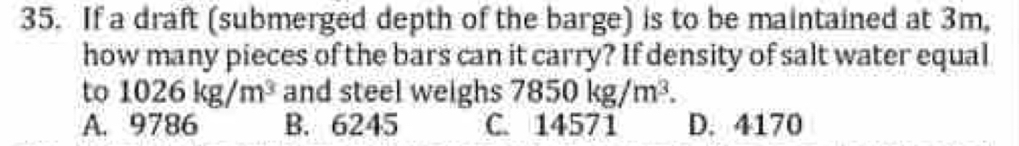 If a draft (submerged depth of the barge) is to be maintained at 3m,
how many pieces of the bars can it carry? If density of salt water equal
to 1026kg/m^3 and steel weighs 7850kg/m^3.
A. 9786 B. 6245 C. 14571 D. 4170