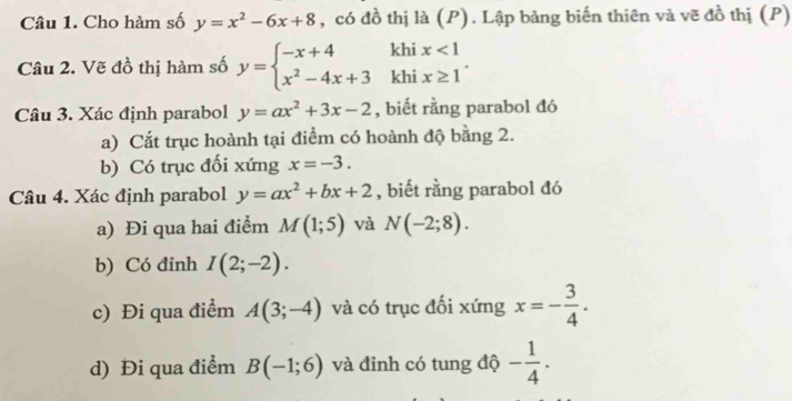 Cho hàm số y=x^2-6x+8 , có đồ thị là (P). Lập bảng biến thiên và vẽ đồ thị (P) 
Câu 2. Vẽ đồ thị hàm số y=beginarrayl -x+4 x^2-4x+3endarray. khi beginarrayr x<1 x≥ 1endarray. 
khi 
Câu 3. Xác định parabol y=ax^2+3x-2 , biết rằng parabol đó 
a) Cắt trục hoành tại điểm có hoành độ bằng 2. 
b) Có trục đối xứng x=-3. 
Câu 4. Xác định parabol y=ax^2+bx+2 , biết rằng parabol đó 
a) Đi qua hai điểm M(1;5) và N(-2;8). 
b) Có đinh I(2;-2). 
c) Đi qua điểm A(3;-4) và có trục đối xứng x=- 3/4 . 
d) Đi qua điểm B(-1;6) và đỉnh có tung độ - 1/4 .