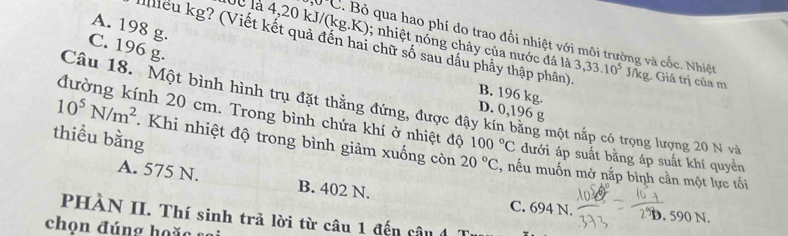 A. 198 g.
lể là 4,20 kJ/(kg.K); nhiệt nổng chảy của nước đá là
30(. Bỏ qua hao phí do trao đổi nhiệt với môi trường và cốc. Nhiệt
C. 196 g.
iểu kg? (Viết kết quả đến hai chữ số sau dầu phẩy thập phân) 3,33.10^5J/kg. Giá trị của m
B. 196 kg.
Câu 18. Một bình hình trụ đặt thẳng đứng, được đậy kín băng một nắp có trọng lượng 20 N và
D. 0,196 g
đường kính 20 cm. Trong bình chứa khí ở nhiệt độ 100°C
10^5N/m^2 dưới áp suất bằng áp suất khí quyền
thiểu bằng Khi nhiệt độ trong bình giảm xuống còn 20°C :, nếu muốn mở nắp bình cần một lực tối
A. 575 N. B. 402 N. C. 694 N. D. 590 N.
PHÀN II. Thí sinh trã lời từ câu 1 đến câu đ
chọ n đ ú n g h o o