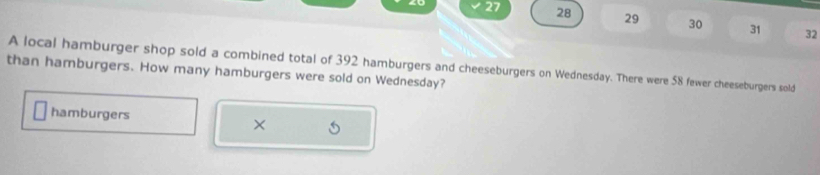 27 28 29 30 31 32 
A local hamburger shop sold a combined total of 392 hamburgers and cheeseburgers on Wednesday. There were 58 fewer cheeseburgers sold 
than hamburgers. How many hamburgers were sold on Wednesday? 
hamburgers 
×