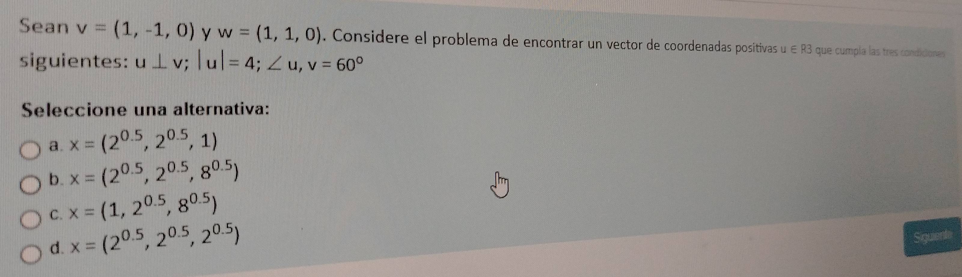 Sean v=(1,-1,0) y w=(1,1,0). Considere el problema de encontrar un vector de coordenadas positivas u∈ R3 que cumpla las tres condiciones
siguientes: u⊥ v; |u|=4; ∠ u, v=60°
Seleccione una alternativa:
a. x=(2^(0.5),2^(0.5),1)
b. x=(2^(0.5),2^(0.5),8^(0.5))
C. x=(1,2^(0.5),8^(0.5))
d. x=(2^(0.5),2^(0.5),2^(0.5))
quenta