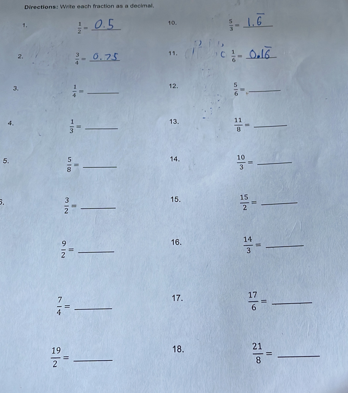 Directions: Write each fraction as a decimal. 
1. 10.
 1/2 = _
 5/3 = _ 
2. 
_  3/4 =
11. C  1/6 = _ 
3.
 1/4 = _ 
12. 
_  5/6 =
4. 13. 
_  1/3 =
_  11/8 =
5. 14. 
_  5/8 =
 10/3 = _ 
6.
 3/2 = _ 
15. 
_  15/2 =
 9/2 = _ 
16.
 14/3 = _
 7/4 = _ 
17.
 17/6 = _
 19/2 = _ 
18.
 21/8 = _