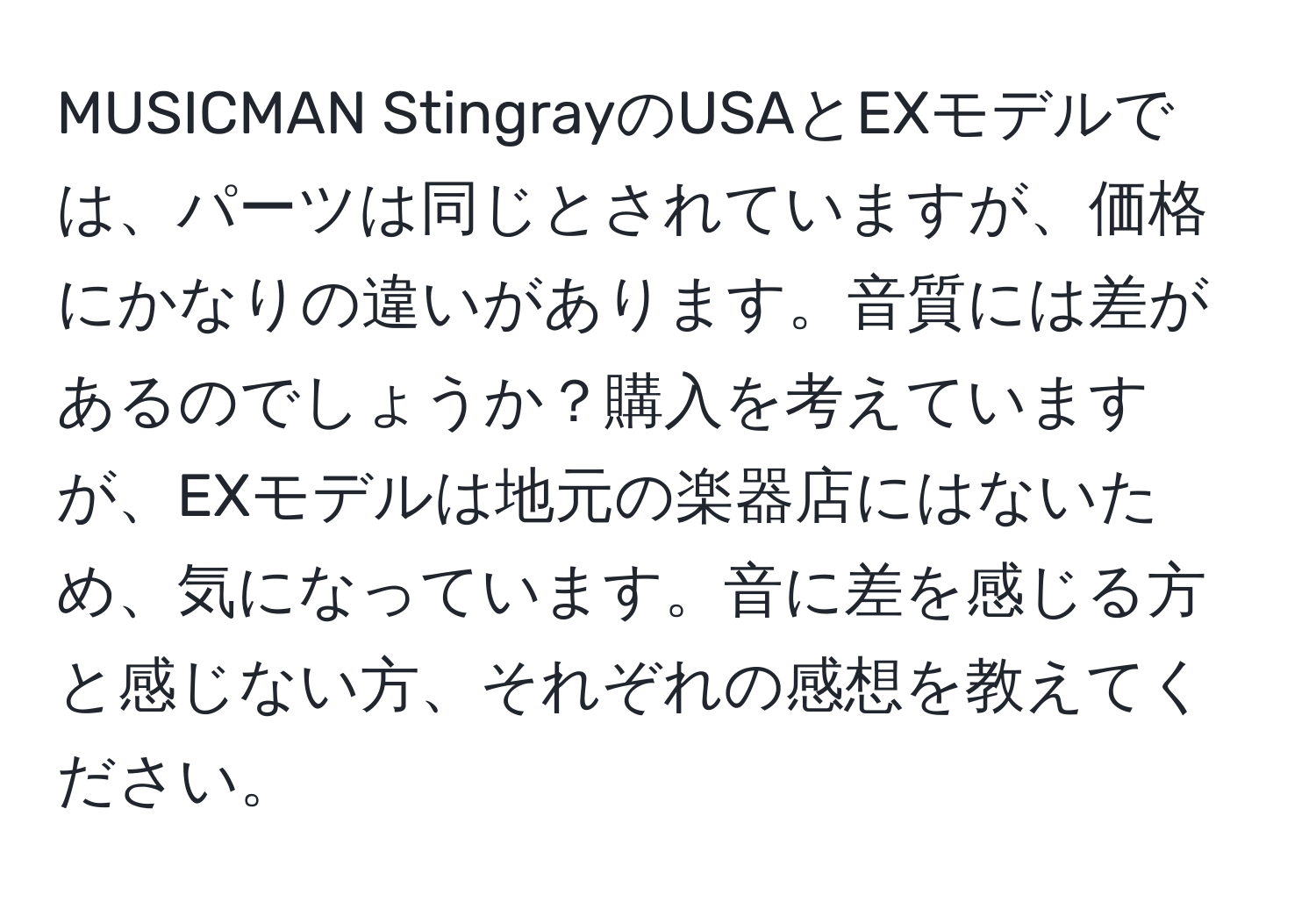 MUSICMAN StingrayのUSAとEXモデルでは、パーツは同じとされていますが、価格にかなりの違いがあります。音質には差があるのでしょうか？購入を考えていますが、EXモデルは地元の楽器店にはないため、気になっています。音に差を感じる方と感じない方、それぞれの感想を教えてください。