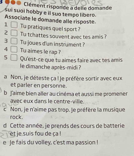 Clément risponde a delle domande
sui suoi hobby e il suo tempo libero.
Associate le domande alle risposte.
1 Tu pratiques quel sport ?
2 Tu tchattes souvent avec tes amis ?
3 Tu joues d'un instrument ?
4 Tu aimes le rap ?
5 Qu'est-ce que tu aimes faire avec tes amis
le dimanche après-midi ?
a Non, je déteste ça ! Je préfère sortir avec eux
et parler en personne.
b J’aime bien aller au cinéma et aussi me promener
avec eux dans le centre-ville.
c Non, je n'aime pas trop. Je préfère la musique
rock.
d Cette année, je prends des cours de batterie
et je suis fou de ça !
e Je fais du volley, c'est ma passion !