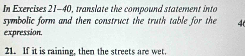 In Exercises 21-40, translate the compound statement into 
symbolic form and then construct the truth table for the 4
expression. 
21. If it is raining, then the streets are wet.