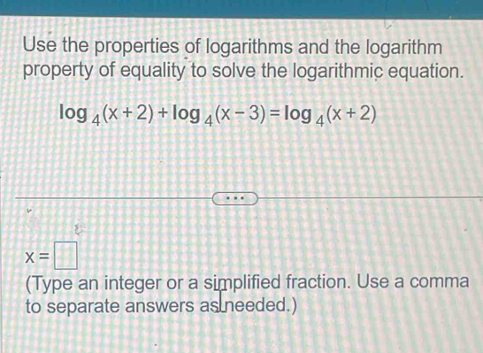 Use the properties of logarithms and the logarithm 
property of equality to solve the logarithmic equation.
log _4(x+2)+log _4(x-3)=log _4(x+2)
x=□
(Type an integer or a simplified fraction. Use a comma 
to separate answers as needed.)