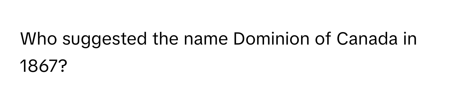 Who suggested the name Dominion of Canada in 1867?