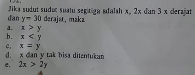 Jika sudut sudut suatu segitiga adalah x, 2x dan 3 x derajat
dan y=30 derajat, maka
a. x>y
b. x
c. x=y
d. x dan y tak bisa ditentukan
e. 2x>2y