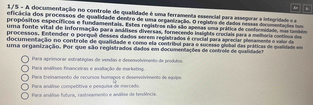 A+ A.
1/5 - A documentação no controle de qualidade é uma ferramenta essencial para assegurar a integridade e a
eficácia dos processos de qualidade dentro de uma organização. O registro de dados nessas documentações tem
propósitos específicos e fundamentais. Estes registros não são apenas uma prática de conformidade, mas também
uma fonte vital de informação para análises diversas, fornecendo insights cruciais para a melhoria contínua dos
processos. Entender o porquê desses dados serem registrados é crucial para apreciar plenamente o valor da
documentação no controle de qualidade e como ela contribui para o sucesso global das práticas de qualidade em
uma organização. Por que são registrados dados em documentações de controle de qualidade?
Para aprimorar estratégias de vendas e desenvolvimento de produtos.
Para análises financeiras e avaliação de marketing.
Para treinamento de recursos humanos e desenvolvimento de equipe.
Para análise competitiva e pesquisa de mercado.
Para análise futura, rastreamento e análise de tendência.