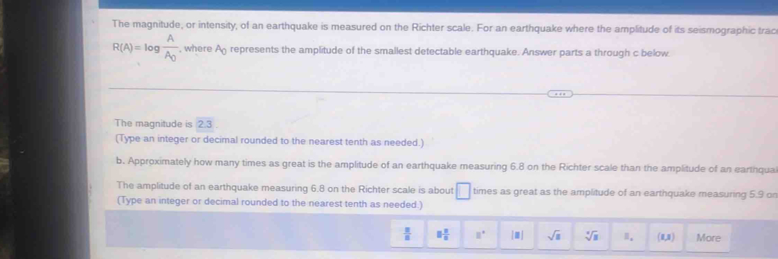 The magnitude, or intensity, of an earthquake is measured on the Richter scale. For an earthquake where the amplitude of its seismographic trac
R(A)=log frac AA_0 , where A_0 represents the amplitude of the smallest detectable earthquake. Answer parts a through c below 
The magnitude is 2.3. 
(Type an integer or decimal rounded to the nearest tenth as needed.) 
b. Approximately how many times as great is the amplitude of an earthquake measuring 6.8 on the Richter scale than the amplitude of an earthqua 
The amplitude of an earthquake measuring 6.8 on the Richter scale is about □ times as great as the amplitude of an earthquake measuring 5.9 on 
(Type an integer or decimal rounded to the nearest tenth as needed.)
 □ /□   □  □ /□   □° |□ | sqrt(□ ) sqrt[□](□ ) 。 (1,1) More