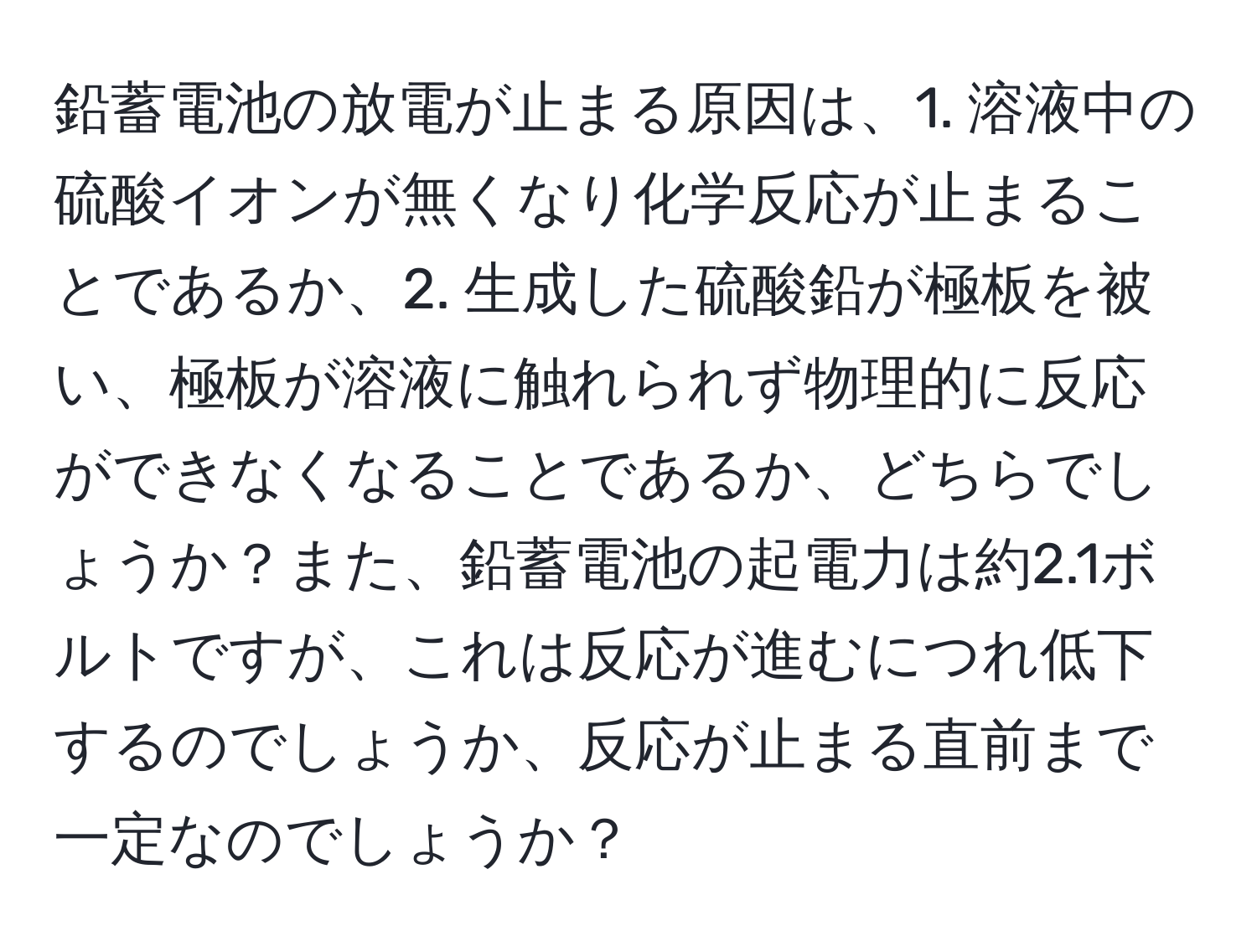 鉛蓄電池の放電が止まる原因は、1. 溶液中の硫酸イオンが無くなり化学反応が止まることであるか、2. 生成した硫酸鉛が極板を被い、極板が溶液に触れられず物理的に反応ができなくなることであるか、どちらでしょうか？また、鉛蓄電池の起電力は約2.1ボルトですが、これは反応が進むにつれ低下するのでしょうか、反応が止まる直前まで一定なのでしょうか？