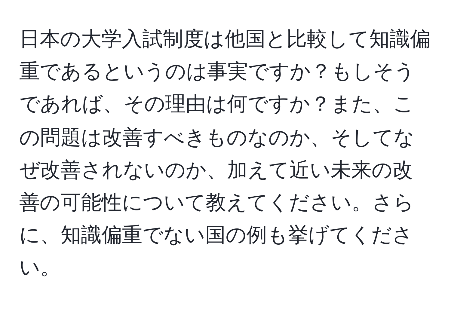 日本の大学入試制度は他国と比較して知識偏重であるというのは事実ですか？もしそうであれば、その理由は何ですか？また、この問題は改善すべきものなのか、そしてなぜ改善されないのか、加えて近い未来の改善の可能性について教えてください。さらに、知識偏重でない国の例も挙げてください。