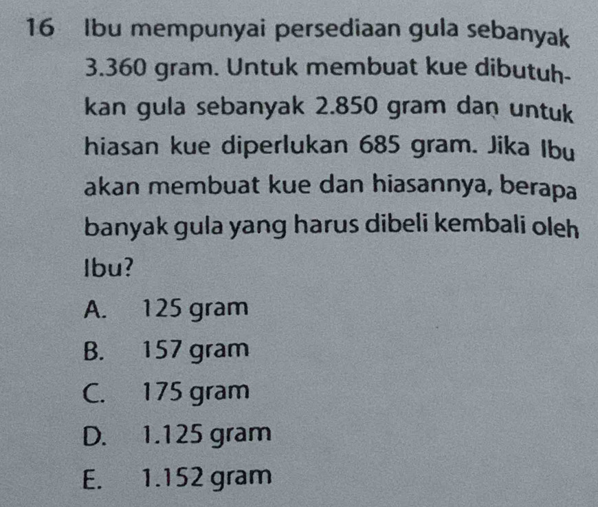 Ibu mempunyai persediaan gula sebanyak
3.360 gram. Untuk membuat kue dibutuh-
kan gula sebanyak 2.850 gram dan untuk
hiasan kue diperlukan 685 gram. Jika Ibu
akan membuat kue dan hiasannya, berapa
banyak gula yang harus dibeli kembali oleh
Ibu?
A. 125 gram
B. 157 gram
C. 175 gram
D. 1.125 gram
E. 1.152 gram