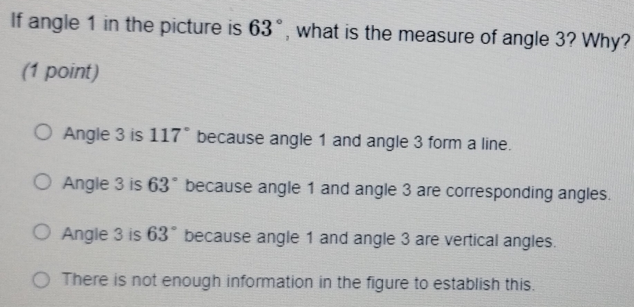 If angle 1 in the picture is 63° , what is the measure of angle 3? Why?
(1 point)
Angle 3 is 117° because angle 1 and angle 3 form a line.
Angle 3 is 63° because angle 1 and angle 3 are corresponding angles.
Angle 3 is 63° because angle 1 and angle 3 are vertical angles.
There is not enough information in the figure to establish this.