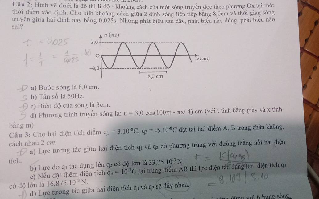 Hình vẽ dưới là đồ thị li độ - khoảng cách của một sóng truyền dọc theo phương Ox tại một
thời điểm xác định. Cho biết khoảng cách giữa 2 đỉnh sóng liên tiếp bằng 8,0cm và thời gian sóng
truyền giữa hai đỉnh này bằng 0,025s. Những phát biểu sau dây, phát biểu nào đúng, phát biểu nào
sai?
a) Bước sóng là 8,0 cm.
b) Tần số là 50Hz.
c) Biên độ của sóng là 3cm.
d) Phương trình truyền sóng là: u=3,0cos (100π t-π x/4)cm cm (với t tính bằng giây và x tính
bằng m)
Câu 3: Cho hai điện tích điểm q_1=3.10^(-8)C,q_2=-5.10^(-8)C đặt tại hai điểm A, B trong chân không,
cách nhau 2 cm.
a) Lực tương tác giữa hai điện tích q1 và q₂ có phương trùng với đường thẳng nối hai điện
tích.
b) Lực do q1 tác dụng lên q2 có độ lớn là 33,75.10^(-3)N.
c) Nếu đặt thêm điện tích q_3=10^(-7)C tại trung điểm AB thì lực điện tác dụng lên điện tích q3
có độ lớn là 16,875.10^(-3)N.
d) Lực tương tác giữa hai điện tích q1 và q₂ sẽ đầy nhau.
lừng với 6 bung sóng.