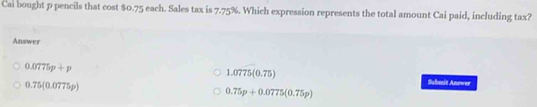 Cai bought p pencils that cost $0.75 each. Sales tax is 7.75%. Which expression represents the total amount Cai paid, including tax?
Answer
1.0775(0.75)
0.0775p+p Submit Answer
0.75(0.0775p)
0.75p+0.0775(0.75p)