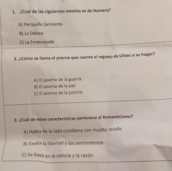 ¿Cuál de las siguientes novelas es de Homero?
A) Periquillo Sarniento
B) La Odisea
C) La Emancipada
2. ¿Cómo se llama el poema que cuenta el regreso de Ulises a su hogar?
A) El poema de la guerra
B) El poema de la paz
C) El poema de la justicia
3. ¿Cuál de estas características pertenece al Romanticismo?
A) Habla de la vida cotidiana con mucho detalle
B) Exalta la libertad y los sentimientos
C) Se basa en la ciencia y la razón