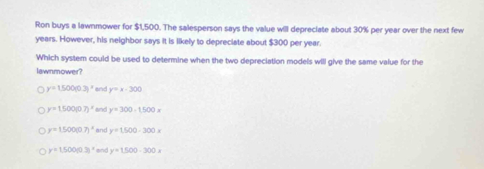 Ron buys a lawnmower for $1,500. The salesperson says the value will depreciate about 30% per year over the next few
years. However, his neighbor says it is likely to depreciate about $300 per year.
Which system could be used to determine when the two depreciation models will give the same value for the
lawnmower?
y=1.500(0.3)^x and y=x-300
y=1.500(0.7)^x and y=300-1500x
y=1.500(0.7)^x and y=1.500-300x
y=1.500(0.3)^x and y=1500-300x