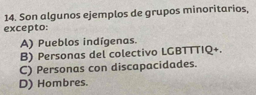 Son algunos ejemplos de grupos minoritarios,
excepto:
A) Pueblos indígenas.
B) Personas del colectivo LGBTTTIQ+.
C) Personas con discapacidades.
D) Hombres.