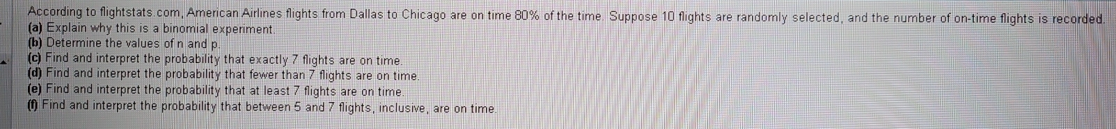 According to flightstats.com, American Airlines flights from Dallas to Chicago are on time 80% of the time. Suppose 10 flights are randomly selected, and the number of on-time flights is recorded 
(a) Explain why this is a binomial experiment 
(b) Determine the values of n and p
(c) Find and interpret the probability that exactly 7 flights are on time 
(d) Find and interpret the probability that fewer than 7 flights are on time 
(e) Find and interpret the probability that at least 7 flights are on time 
(f Find and interpret the probability that between 5 and 7 flights, inclusive, are on time