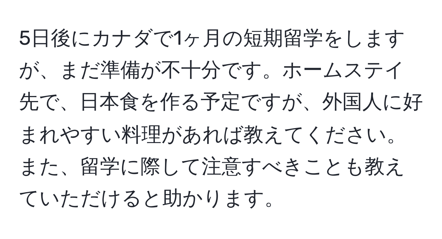 5日後にカナダで1ヶ月の短期留学をしますが、まだ準備が不十分です。ホームステイ先で、日本食を作る予定ですが、外国人に好まれやすい料理があれば教えてください。また、留学に際して注意すべきことも教えていただけると助かります。