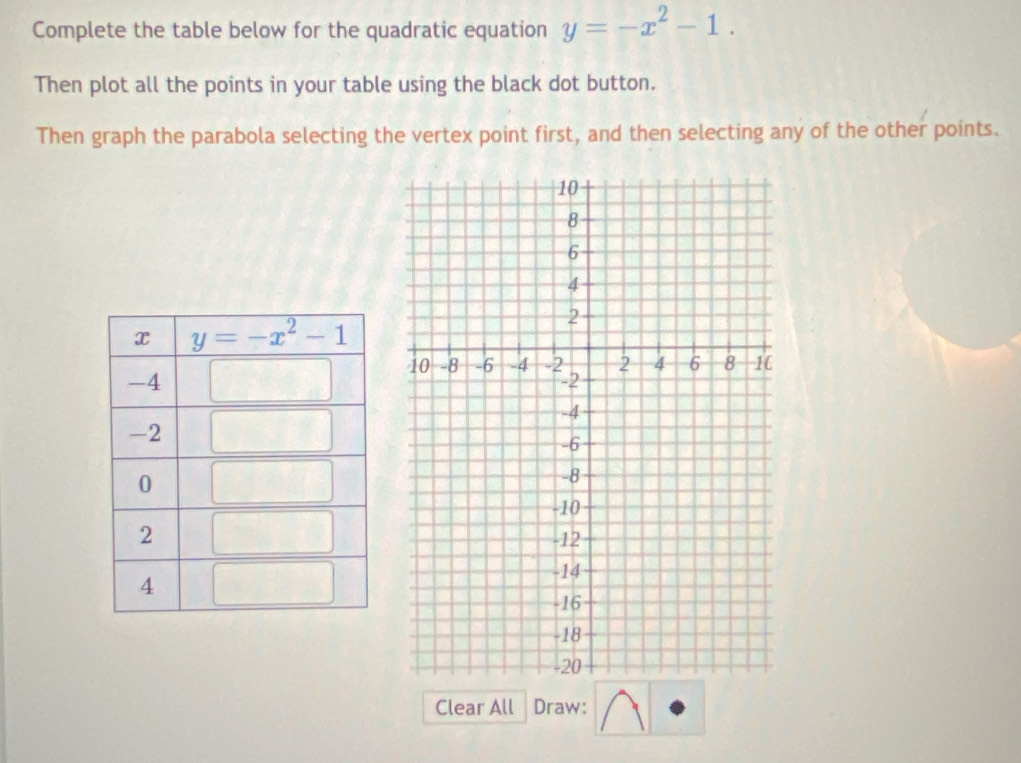 Complete the table below for the quadratic equation y=-x^2-1.
Then plot all the points in your table using the black dot button.
Then graph the parabola selecting the vertex point first, and then selecting any of the other points.
Clear All Draw: