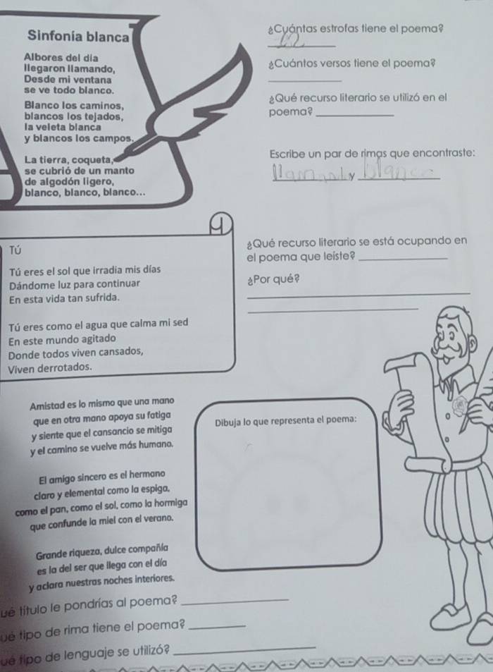 Cyántas estrofas tiene el poema? 
_ 
Sinfonía blanca 
Albores del día 
llegaron llamando, ¿Cuántos versos tiene el poema? 
Desde mi ventana 
_ 
se ve todo blanco. 
Blanco los caminos, ¿Qué recurso literario se utilizó en el 
blancos los tejados, poema?_ 
la veleta blanca 
y blancos los campos. 
La tierra, coqueta, Escribe un par de rimas que encontraste: 
se cubrió de un manto 
de algodón ligero, 
_y_ 
blanco, blanco, blanco... 
Tú ¿Qué recurso literario se está ocupando en 
el poema que leiste?_ 
Tú eres el sol que irradia mis días 
Dándome luz para continuar ¿Por qué? 
_ 
En esta vida tan sufrida. 
_ 
Tú eres como el agua que calma mi sed 
En este mundo agitado 
Donde todos viven cansados, 
Viven derrotados. 
Aristad es lo mismo que una mano 
que en otra mano apoya su fatiga 
y siente que el cansancio se mitiga Dibuja lo que representa el poema: 
y el camino se vuelve más humano. 
El amigo sincero es el hermano 
claro y elemental como la espiga. 
como el pan, como el sol, como la hormiga 
que confunde la miel con el verano. 
Grande riqueza, dulce compañía 
es la del ser que llega con el día 
_ 
y aclara nuestras noches interiores. 
ué título le pondrías al poema? 
_ 
é tipo de rima tiene el poema?_ 
ué tipo de lenguaje se utilizó?