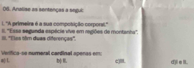 Analise as sentenças a segui:
i. ''A primeira é a sua composição corporal.''
II. ''Essa segunda espécie vive em regiões de montanha''.
III. ''Eles têm duas diferenças''.
Verifica-se numeral cardinal apenas em:
a) L. b) II. c)III. d)l e II.