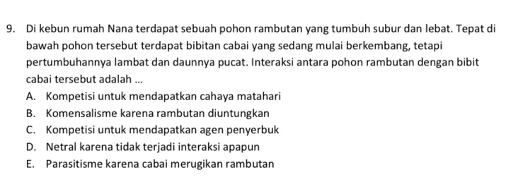 Di kebun rumah Nana terdapat sebuah pohon rambutan yang tumbuh subur dan lebat. Tepat di
bawah pohon tersebut terdapat bibitan cabai yang sedang mulai berkembang, tetapi
pertumbuhannya lambat dan daunnya pucat. Interaksi antara pohon rambutan dengan bibit
cabai tersebut adalah ...
A. Kompetisi untuk mendapatkan cahaya matahari
B. Komensalisme karena rambutan diuntungkan
C. Kompetisi untuk mendapatkan agen penyerbuk
D. Netral karena tidak terjadi interaksi apapun
E. Parasitisme karena cabai merugikan rambutan