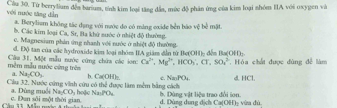 Từ berrylium đến barium, tính kim loại tăng dần, mức độ phản ứng của kim loại nhóm IIA với oxygen và
với nước tăng dần
a. Berylium không tác dụng với nước do có màng oxide bền bảo vệ bề mặt.
b. Các kim loại Ca, Sr, Ba khử nước ở nhiệt độ thường.
c. Magnesium phản ứng nhanh với nước ở nhiệt độ thường.
d. Độ tan của các hydroxide kim loại nhóm IIA giảm dần từ Be(OH)_2 đến Ba(OH)_2. 
Câu 31. Một mẫu nước cứng chứa các ion: Ca^(2+), Mg^(2+), HCO_3^(-, Cl^-), SO_4^((2-). Hóa chất được dùng đề làm
mềm mẫu nước cứng trên
a. Na_2)CO_3. b. Ca(OH)_2. c. Na_3PO_4. d. HCl.
Câu 32. Nước cứng vĩnh cửu có thể được làm mềm bằng cách
a. Dùng muối Na_2CO_3 hoặc Na_3PO_4. b. Dùng vật liệu trao đổi ion.
c. Đun sôi một thời gian. d. Dùng dung dịch Ca(OH)_2 vừa đủ.
Câu 33. Mẫu nước A thu