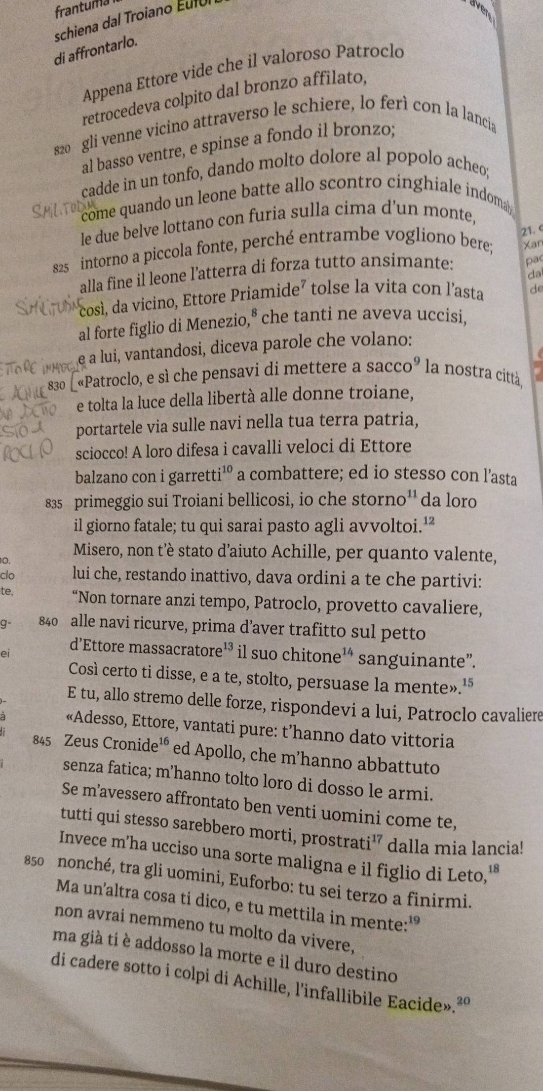 frantuma aven
schiena dal Troiano Éutul
di affrontarlo.
Appena Ettore vide che il valoroso Patroclo
retrocedeva colpito dal bronzo affilato,
s20 gli venne vicino attraverso le schiere, lo ferì con la lancia
al basso ventre, e spinse a fondo il bronzo;
cadde in un tonfo, dando molto dolore al popolo acheo;
come quando un leone batte allo scontro cinghiale indomab 
le due belve lottano con furia sulla cima d’un monte,
Xan
825 intorno a piccola fonte, perché entrambe vogliono bere; 21. 
alla fine il leone l’atterra di forza tutto ansimante:
pac
da
così, da vicino, Ettore Priamide² tolse la vita con l'asta d
al forte figlio di Menezio,° che tanti ne aveva uccisi,
e a lui, vantandosi, diceva parole che volano:
«Patroclo, e sì che pensavi di mettere a Sacco^9 la nostra città,
e tolta la luce della libertà alle donne troiane,
portartele via sulle navi nella tua terra patria,
sciocco! A loro difesa i cavalli veloci di Ettore
balzano con i garretti¹º a combattere; ed io stesso con l’asta
835 primeggio sui Troiani bellicosi, io che storno'' da loro
il giorno fatale; tu qui sarai pasto agli avvoltoi.¹”
Misero, non t’è stato d’aiuto Achille, per quanto valente,
10.
clo lui che, restando inattivo, dava ordini a te che partivi:
te, “Non tornare anzi tempo, Patroclo, provetto cavaliere,
g- 840 alle navi ricurve, prima d’aver trafitto sul petto
ei
d'Ettore massacratore 13 il suo chitone¹* sanguinante”.
Così certo ti disse, e a te, stolto, persuase la mente».'
E tu, allo stremo delle forze, rispondevi a lui, Patroclo cavaliere
«Adesso, Ettore, vantati pure: t’hanno dato vittoria
845 Zeus Cronide¹® ed Apollo, che m’hanno abbattuto
senza fatica; m’hanno tolto loro di dosso le armi.
Se m’avessero affrontato ben venti uomini come te,
tutti qui stesso sarebbero morti, prostrati' dalla mia lancia!
Invece m’ha ucciso una sorte maligna e il figlio di Leto,'
850 nonché, tra gli uomini, Euforbo: tu sei terzo a finirmi.
Ma un’altra cosa ti dico, e tu mettila in mente:'
non avrai nemmeno tu molto da vivere,
ma già ti è addosso la morte e il duro destino
di cadere sotto i colpi di Achille, l'infallibile Eacide».²