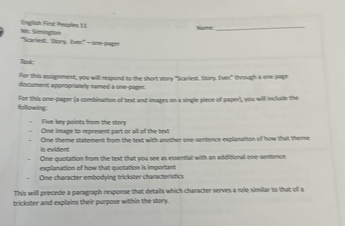 English First Peoples 11 Name:_ 
Mc Simingion 
"Scariest. Story, Ever" - one-pager 
Tosk 
For this assignment, you will respond to the short story "Scariest. Story. Ever" through a one page 
document appropriately named a one-pager. 
For this one-pager (a combination of text and images on a single piece of paper), you will include the 
folllowing: 
. Five key points from the story 
One image to represent part or all of the text 
One theme statement from the text with another one-sentence explanation of how that theme 
is evident 
One quotation from the text that you see as essential with an additional one-sentence 
explanation of how that quotation is important 
. One character embodying trickster characteristics 
This willl precede a paragraph response that details which character serves a role similar to that of a 
trickster and explains their purpose within the story.