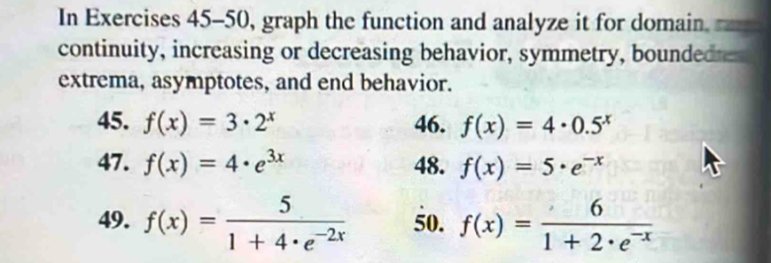 In Exercises 45-50, graph the function and analyze it for domain 
continuity, increasing or decreasing behavior, symmetry, boundedte 
extrema, asymptotes, and end behavior. 
45. f(x)=3· 2^x 46. f(x)=4· 0.5^x
47. f(x)=4· e^(3x) 48. f(x)=5· e^(-x)
49. f(x)= 5/1+4· e^(-2x)  50. f(x)= 6/1+2· e^(-x) 