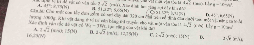 tuyền chố vật một vận tốc là 4sqrt(2)(m/s). Lầy g=10m/s^2. 
Xắc tịnh vị trì đề vật có vận tốc 45°; 8,75(N) B. 2sqrt(2)(m/s) Xác định lực cặng sợi dây khi đó?
A.
51, 32°; 6,65(N) C 51,32°; 8,75(N) D. 45°; 6,65(N)
Câu 16: Cho một con lắc đơn gồm có sợi dây dài 320 cm đầu trên cố định đâu dưới treo mộ
lượng 1000g. Khi vật đang ở vị trí cân bằng thì truyền cho vật một vận tốc là khối
Xác định vận tốc đề vật có W_d=3W_t :, lực căng của vật khi đó? 4sqrt(2)(m/s) ). Lấy g=10m/s^2.
A. 2sqrt(2)(m/s); 15(N) B. 2sqrt(2) (m/s); 12,25(N)
16, 25(N) C. 2sqrt(2) (m/s); 15(N) D. 2sqrt(6)(m/s);